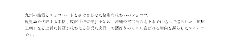 九州の銘酒とチョコレートを掛け合わせた格別な味わいのショコラ。鹿児島を代表する本格芋焼酎「伊佐美」を始め、沖縄の宮古島で古酒から大切に造られた「琉球王朝」など上質な銘酒が味わえる贅沢な逸品。お酒好きの方にも喜ばれる趣向を凝らしたスイーツです。